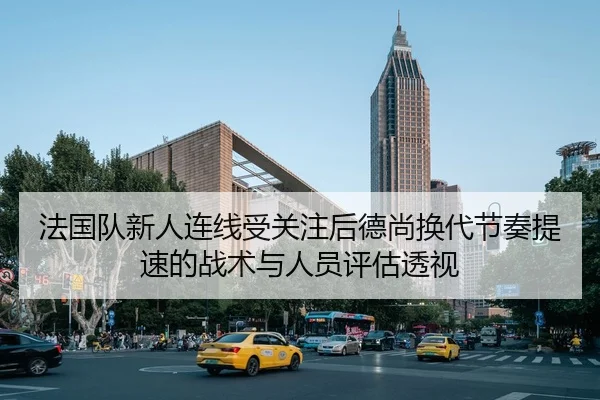 法国队新人连线受关注后德尚换代节奏提速的战术与人员评估透视