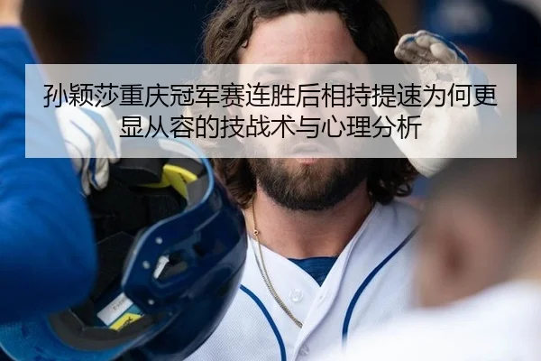 孙颖莎重庆冠军赛连胜后相持提速为何更显从容的技战术与心理分析