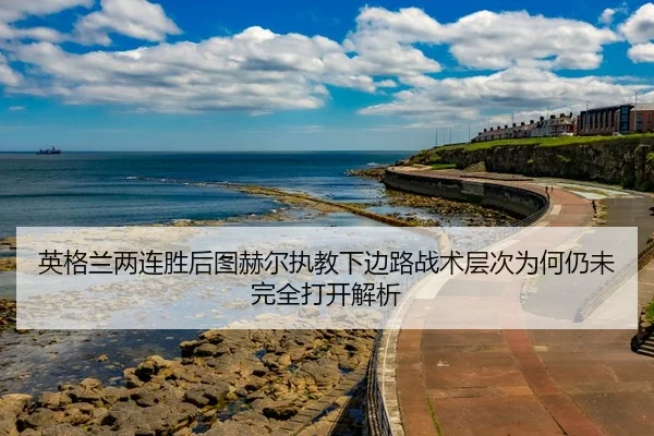 英格兰两连胜后图赫尔执教下边路战术层次为何仍未完全打开解析